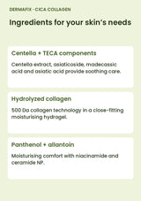 DERMAFIX Cica Collagen Mask key ingredients: Centella + TECA components. Centella extract, asiaticoside, madecassic acid and asiatic acid provide soothing care.. Hydrolyzed collagen. 500 Da collagen technology in a close-fitting moisturising hydrogel.. Panthenol + allantoin. Moisturising comfort with niacinamide and ceramide NP.