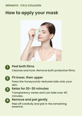 How to use DERMAFIX Cica Collagen Mask: Peel both films. Cleanse and tone. Remove both protective films.. Fit lower, then upper. Press the honeycomb-textured side onto your skin.. Relax for 20–30 minutes. Transparency varies and can take over 40 minutes.. Remove and pat gently. Peel off carefully and pat in the remaining essence.
