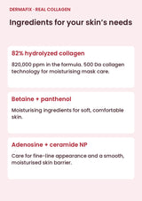 DERMAFIX Real Collagen Mask key ingredients: 82% hydrolyzed collagen. 820,000 ppm in the formula. 500 Da collagen technology for moisturising mask care.. Betaine + panthenol. Moisturising ingredients for soft, comfortable skin.. Adenosine + ceramide NP. Care for fine-line appearance and a smooth, moisturised skin barrier.