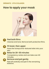 How to use DERMAFIX Vita Collagen Mask: Peel both films. Cleanse and tone. Remove both protective films.. Fit lower, then upper. Press the honeycomb-textured side onto your skin.. Relax for 20–30 minutes. Transparency varies and can take over 40 minutes.. Remove and pat gently. Peel off carefully and pat in the remaining essence.